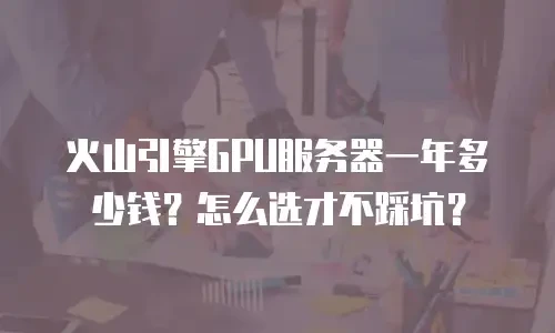 火山引擎GPU服务器一年多少钱？怎么选才不踩坑？