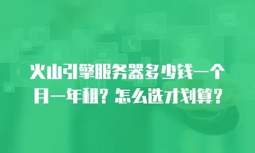 火山引擎服务器多少钱一个月一年租？怎么选才划算？