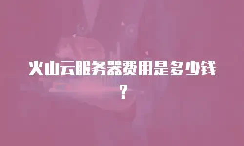 火山云服务器费用是多少钱？