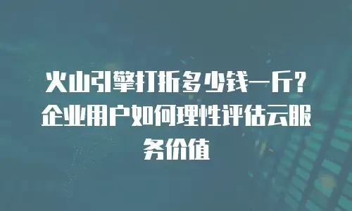 火山引擎打折多少钱一斤？企业用户如何理性评估云服务价值