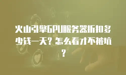 火山引擎GPU服务器折扣多少钱一天？怎么看才不被坑？