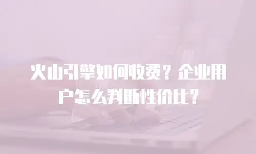 火山引擎如何收费？企业用户怎么判断性价比？
