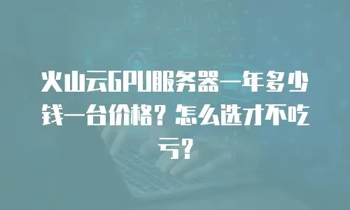 火山云GPU服务器一年多少钱一台价格？怎么选才不吃亏？
