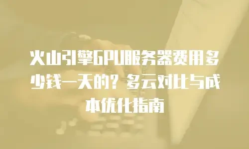 火山引擎GPU服务器费用多少钱一天的？多云对比与成本优化指南