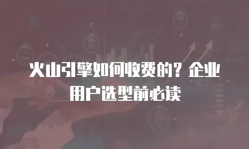 火山引擎如何收费的？企业用户选型前必读
