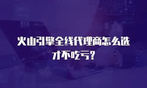 火山引擎全线代理商怎么选才不吃亏？