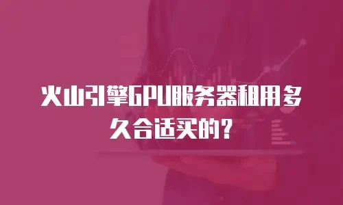 火山引擎GPU服务器租用多久合适买的？