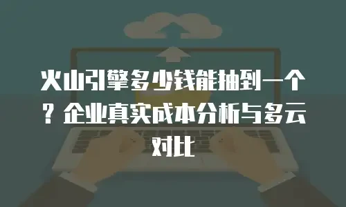 火山引擎多少钱能抽到一个？企业真实成本分析与多云对比