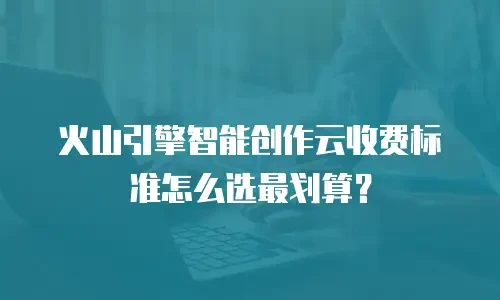 火山引擎智能创作云收费标准怎么选最划算？