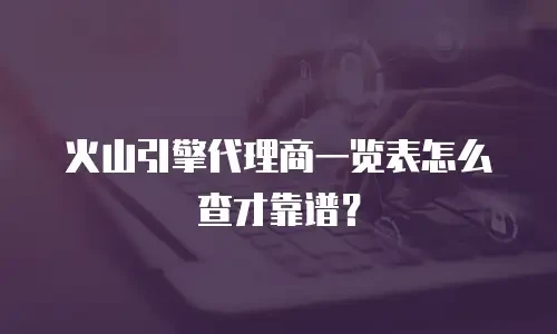 火山引擎代理商一览表怎么查才靠谱？