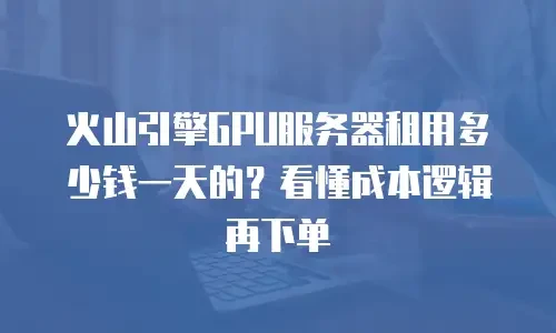 火山引擎GPU服务器租用多少钱一天的？看懂成本逻辑再下单