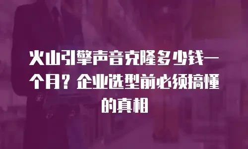 火山引擎声音克隆多少钱一个月？企业选型前必须搞懂的真相