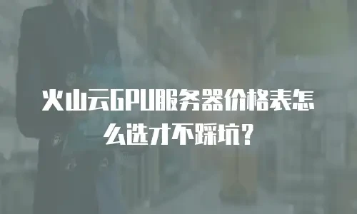 火山云GPU服务器价格表怎么选才不踩坑？