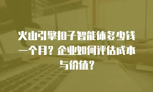 火山引擎扣子智能体多少钱一个月？企业如何评估成本与价值？