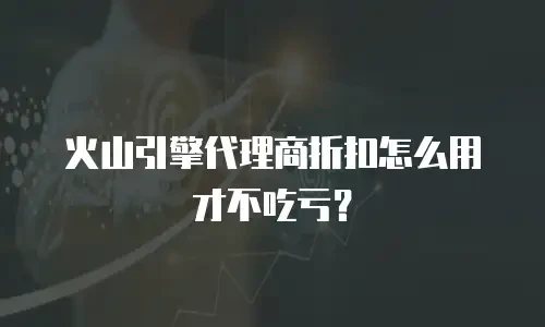 火山引擎代理商折扣怎么用才不吃亏？