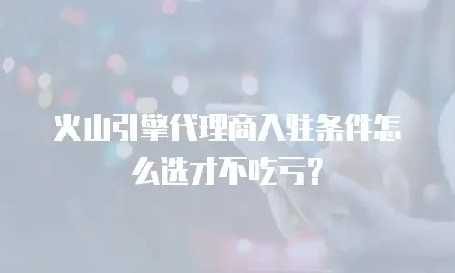 火山引擎代理商入驻条件怎么选才不吃亏？