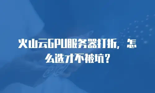 火山云GPU服务器打折，怎么选才不被坑？
