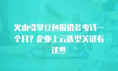 火山引擎豆包报价多少钱一个月？企业上云选型关键看这些