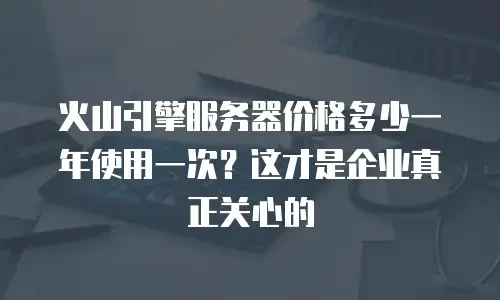 火山引擎服务器价格多少一年使用一次？这才是企业真正关心的