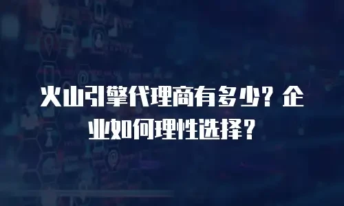 火山引擎代理商有多少？企业如何理性选择？