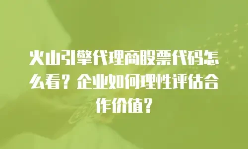 火山引擎代理商股票代码怎么看？企业如何理性评估合作价值？