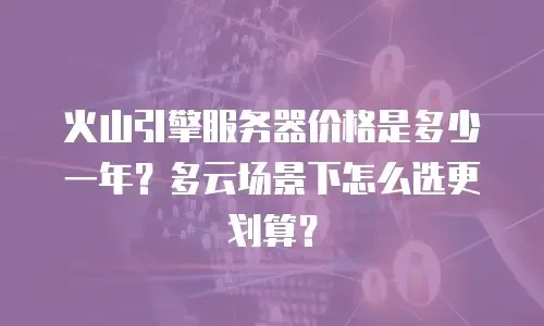 火山引擎服务器价格是多少一年？多云场景下怎么选更划算？