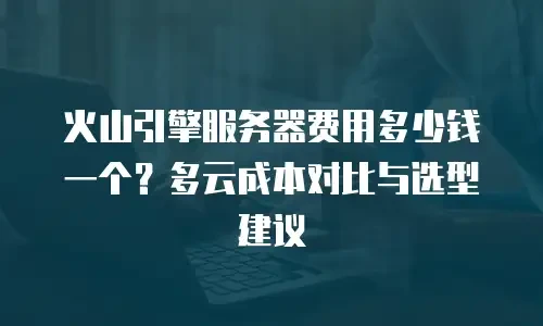 火山引擎服务器费用多少钱一个？多云成本对比与选型建议