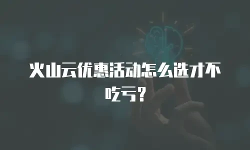 火山云优惠活动怎么选才不吃亏？
