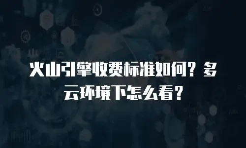 火山引擎收费标准如何？多云环境下怎么看？