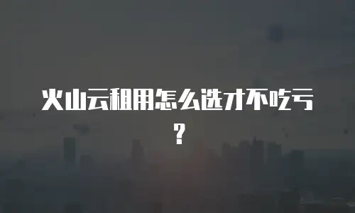 火山云租用怎么选才不吃亏？