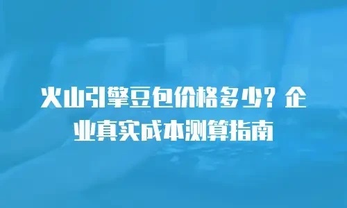 火山引擎豆包价格多少？企业真实成本测算指南
