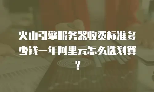 火山引擎服务器收费标准多少钱一年阿里云怎么选划算？