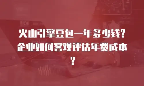 火山引擎豆包一年多少钱？企业如何客观评估年费成本？