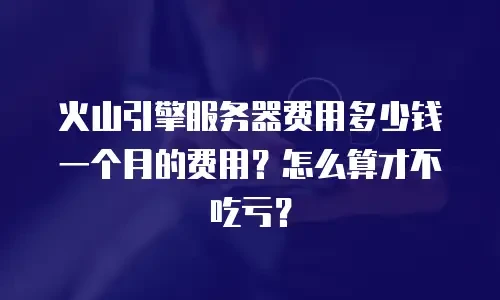 火山引擎服务器费用多少钱一个月的费用？怎么算才不吃亏？