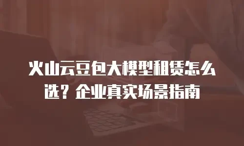 火山云豆包大模型租赁怎么选？企业真实场景指南