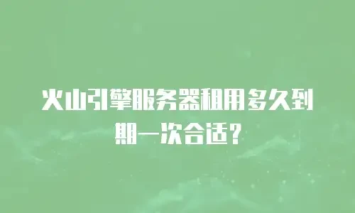 火山引擎服务器租用多久到期一次合适？