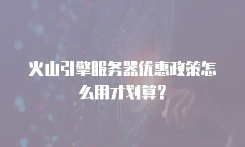 火山引擎服务器优惠政策怎么用才划算？