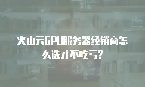 火山云GPU服务器经销商怎么选才不吃亏？