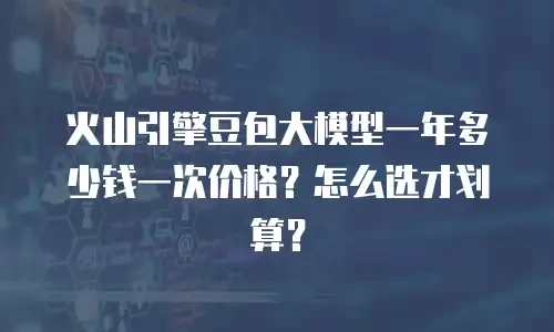 火山引擎豆包大模型一年多少钱一次价格？怎么选才划算？