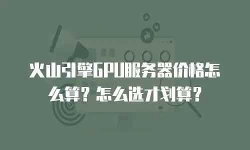 火山引擎GPU服务器价格怎么算？怎么选才划算？