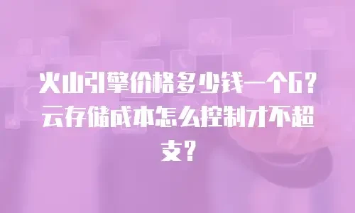 火山引擎价格多少钱一个G？云存储成本怎么控制才不超支？