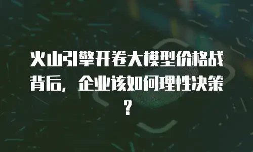 火山引擎开卷大模型价格战背后，企业该如何理性决策？