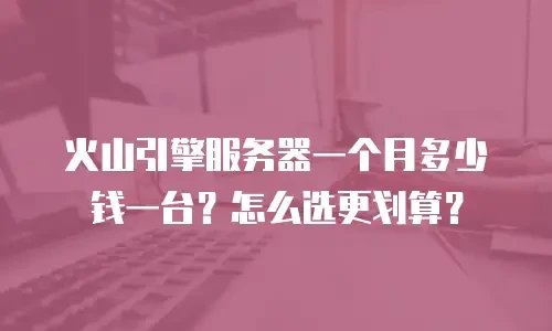 火山引擎服务器一个月多少钱一台？怎么选更划算？