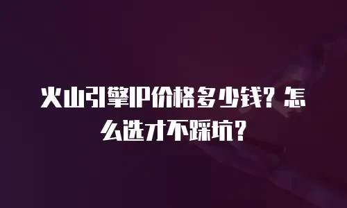 火山引擎IP价格多少钱？怎么选才不踩坑？