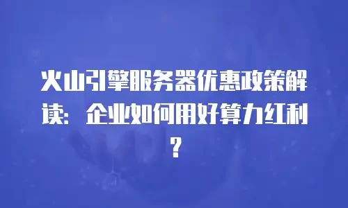 火山引擎服务器优惠政策解读：企业如何用好算力红利？