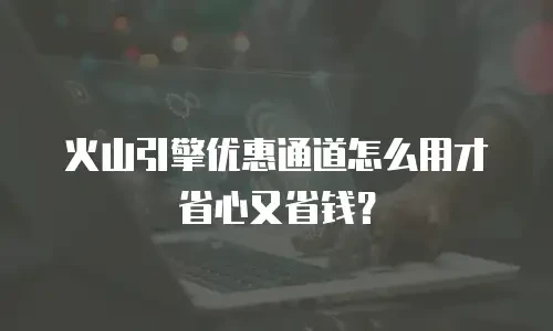 火山引擎优惠通道怎么用才省心又省钱？