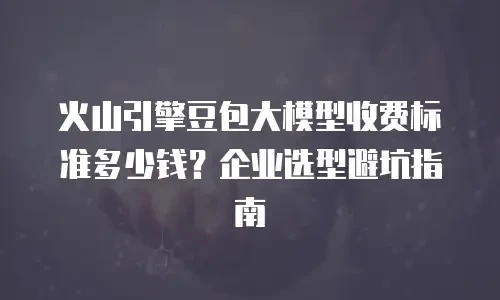 火山引擎豆包大模型收费标准多少钱？企业选型避坑指南