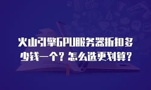 火山引擎GPU服务器折扣多少钱一个？怎么选更划算？