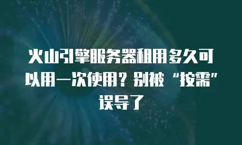 火山引擎服务器租用多久可以用一次使用？别被&ldquo;按需&rdquo;误导了