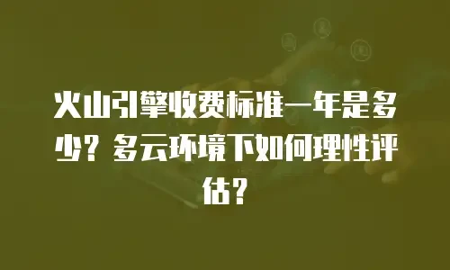 火山引擎收费标准一年是多少？多云环境下如何理性评估？